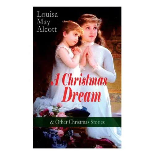 A Christmas Dream & Other Christmas Stories by Louisa May Alcott: Merry Christmas, What the Bell Saw and Said, Becky's Christmas Dream, The Abbot's Gh